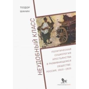 Неудобный класс. Политическая социология крестьянства в развивающемся обществе. Россия, 1910-1925
