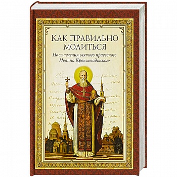 Как правильно молиться. Наставления в молитве святого праведного Иоанна Кронштадского