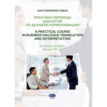 Практика перевода диалогов по деловой коммуникации. A Practical Course in Business Dialogue Translation and Interpretation. Учебное пособие. Уровни В2-С1.